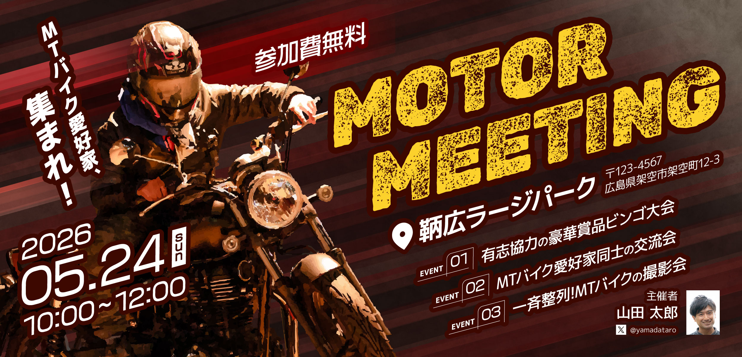 MOTOR MEETING 鞆広ラージパーク 〒123-4567 広島県架空市架空町12-3 2026 05.26 10:00〜12:00 EVENT01 融資協力の豪華商品ビンゴ大会 EVENT02 MTバイク愛好家同士の交流会 EVENT03 一斉整列!MTバイクの撮影会 主催者 山田 太郎 参加費無料